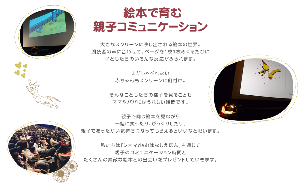 絵本で育む親子コミュニケーション大きなスクリーンね映し出される絵本の世界。朗読者の声に合わせて、ページをめくるたびに子どもたちのいろんな反応がみられます。まだしゃべれない赤ちゃんもスクリーンに釘付け。そんなこどもたちの様子を見ることもママやパパにはうれしい時間です。親子で同じ絵本を見ながら一緒に笑ったり、びっくりしたり、親子であったかい気持ちになってもらえるといいなと思います。私たちは「シネマdeおはなしえほん」を通じて親子のコミュニケーション時間とたくさんの素敵な絵本との出会いをプレゼントしていきます。