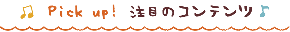 Pick up! 注目のコンテンツ！